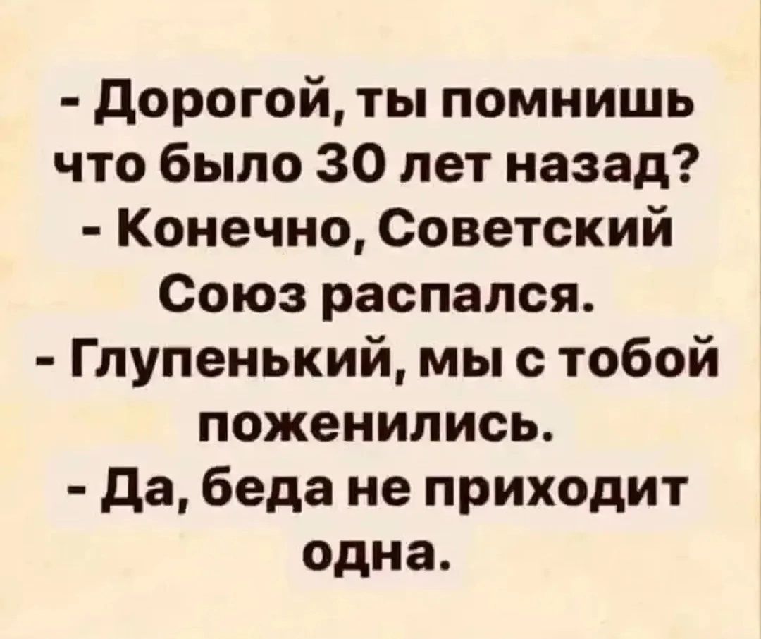 - Дорогой, ты помнишь что было 30 лет назад? - Конечно, Советский Союз распался. - Глупенький, мы с тобой поженились. - Да, беда не приходит одна.