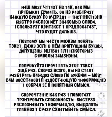 Н4Ш МОЗГ Ч1Т4ЗТ НЗ Т4К, К4К МЫ ПР1ВЫКЛ1 ДУМ4ТЬ. ОН НЗ Р4ЗБ1Р4ЗТ К4ЖДУЮ БУКВУ ПО ОЧ3РЗД1 — 1НСТ1НК1ВНО БЫСТР0 Р4СП0ЗН4ЁТ ЗН4К0МЫЗ СЛ0В4, 1СП0ЛЬЗУЗТ К0НТЗКСТ 1 ПРЗДП0Л4Г4ЗТ, ЧТ0 БУДЗТ Д4ЛЬШЗ. ПОЗТ0МУ МЫ Ч4СТ0 М0ЖЗМ П0НЯТЬ Т3КСТ, Д4ЖЗ ЗСЛ1 В НЁМ ПР0ПУЩ3НЫ БУКВЫ, Д0ПУЩ3НЫ 0Ш1БК1 1Л1 НЗК0Т0РЫЗ С1МВ0ЛЫ З4М3Н3НЫ. П0ПР0БУЙТЗ ПР0Ч1Т4ТЬ ЭТ0Т Т3КСТ ЗЩЁ Р4З.