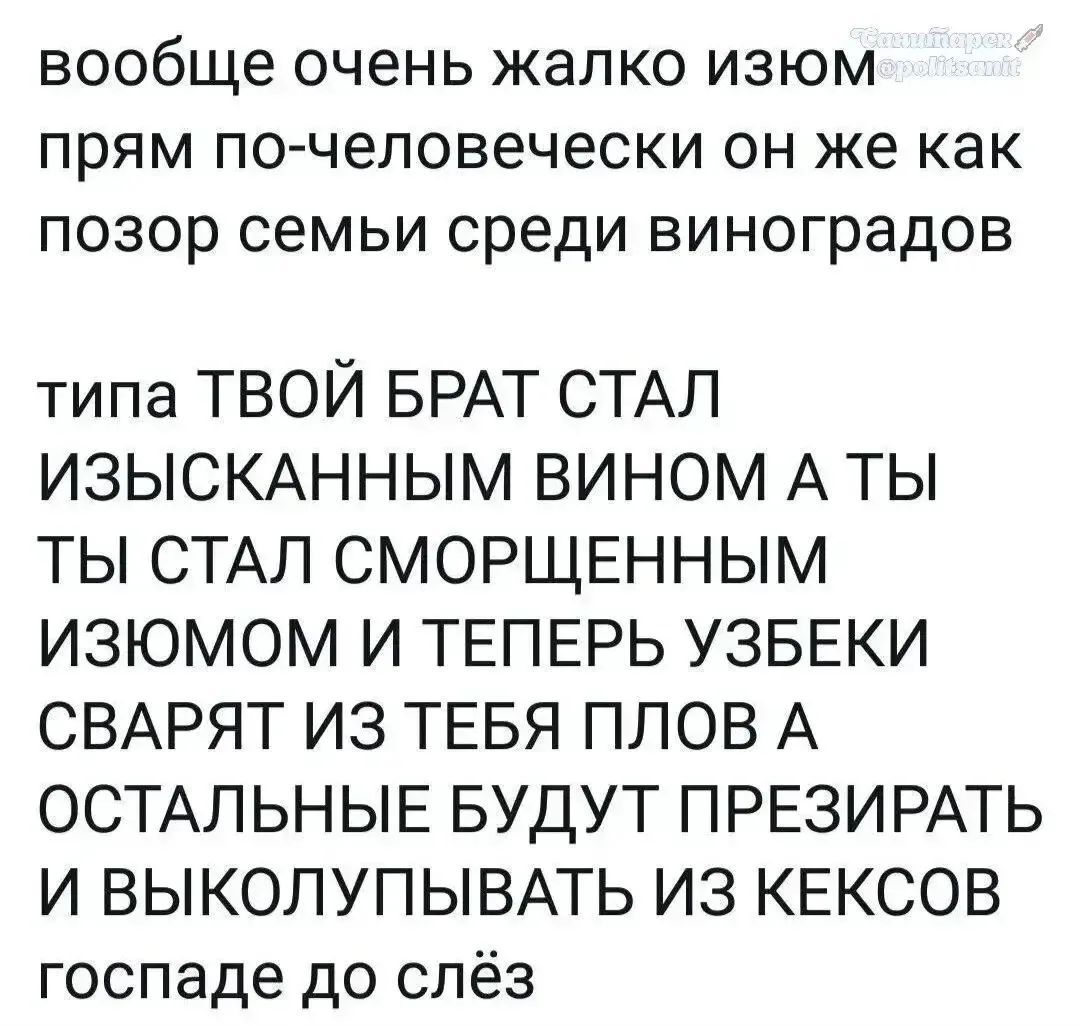 вообще очень жалко изюм прям по-человечески он же как позор семьи среди виноградов типа ТВОЙ БРАТ СТАЛ ИЗЫСКАННЫМ ВИНОМ А ТЫ ТЫ СТАЛ СМОРЩЕННЫМ ИЗЮМОМ И ТЕПЕРЬ УЗБЕКИ СВАРЯТ ИЗ ТЕБЯ ПЛОВ А ОСТАЛЬНЫЕ БУДУТ ПРЕЗИРАТЬ И ВЫКОЛУПЫВАТЬ ИЗ КЕКСОВ госпаде до слёз