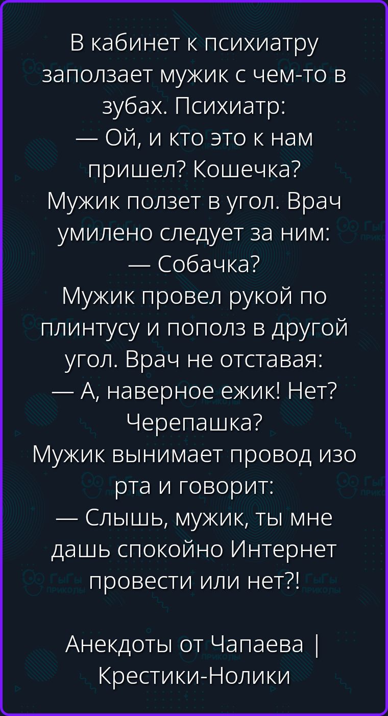 В кабинет к психиатру заползает мужик с чем-то в зубах. Психиатр: — Ой, и кто это к нам пришел? Кошечка? Мужик ползет в угол. Врач умилено следует за ним: — Собачка? Мужик провел рукой по плинтусу и пополз в другой угол. Врач не отставая: — А, наверное ежик! Нет? Черепашка? Мужик вынимает провод изо рта и говорит: — Слышь, мужик, ты мне дашь