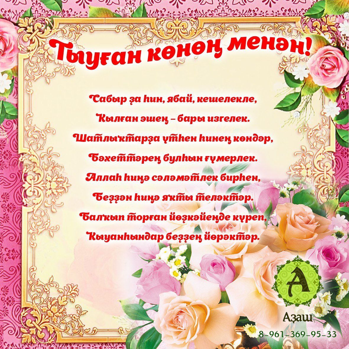 Тыуған көнөң менән! Сабыр ҙа һин, ябай, кешелекле, Ҡылған эшең — бары изгелек. Шатлыҡтарҙа үтһен һинең көндәр, Бәхеттәрең булһын ғүмерлек. Аллаһ һиңә сәләмәтлек бирһен, Беҙҙән һиңә яҡты теләктәр. Балҡып торған йөҙкәйеңде күреп, Ҡыуанһындар беҙҙең йөрәктәр. Аҙаш 8-961-369-95-33