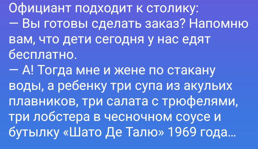 Официант подходит к столику:
— Вы готовы сделать заказ? Напомню вам, что дети сегодня у нас едят бесплатно.
— А! Тогда мне и жене по стакану воды, а ребенку три супа из акульих плавников, три салата с трюфелями, три лобстера в чесночном соусе и бутылку «Шато Де Талю» 1969 года...