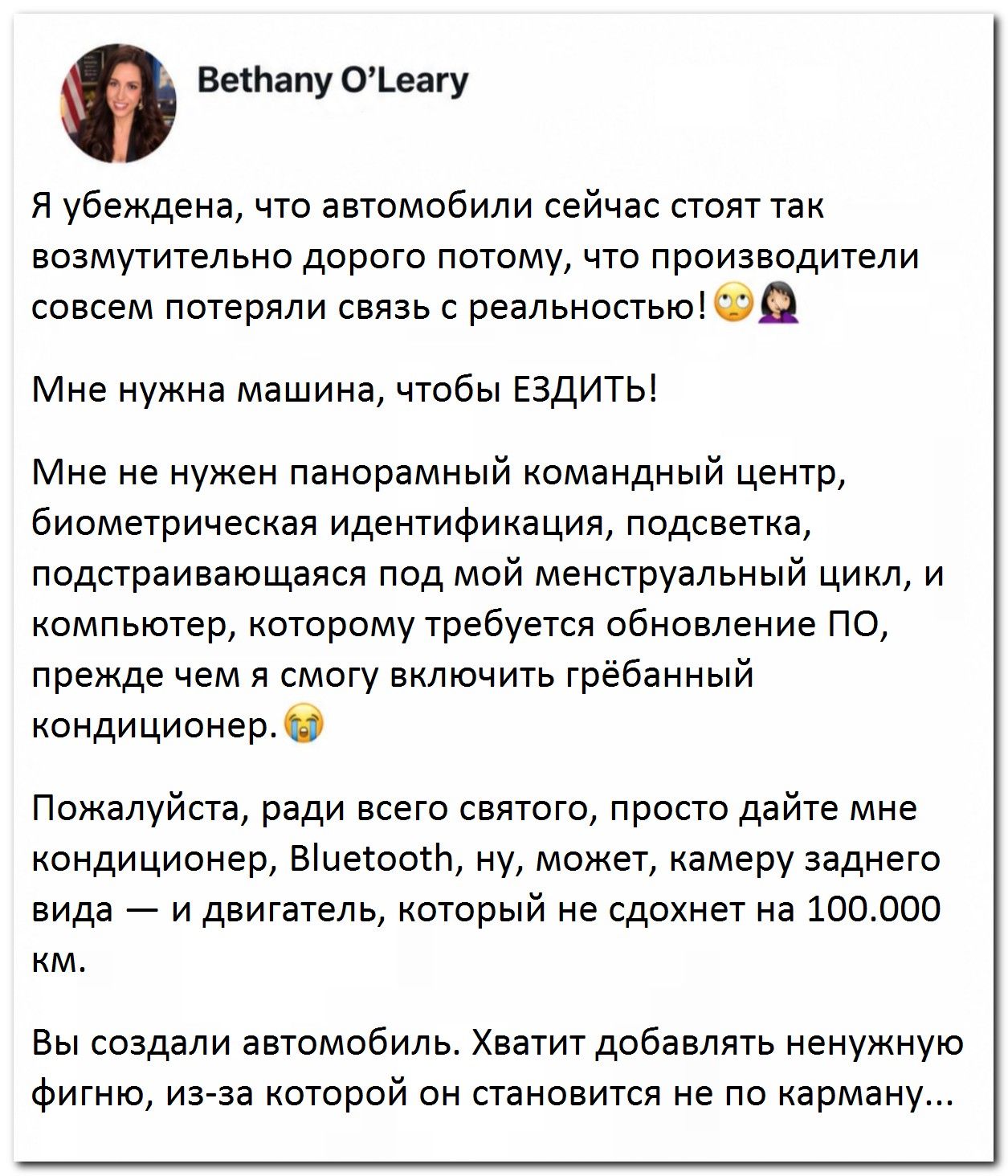 Bethany O'Leary Я убеждена, что автомобили сейчас стоят так возмутительно дорого потому, что производители совсем потеряли связь с реальностью! 🙄🤦‍♀️ Мне нужна машина, чтобы ЕЗДИТЬ! Мне не нужен панорамный командный центр, биометрическая идентификация, подсветка, подстраивающаяся под мой менструальный цикл, и компьютер, которому требуется