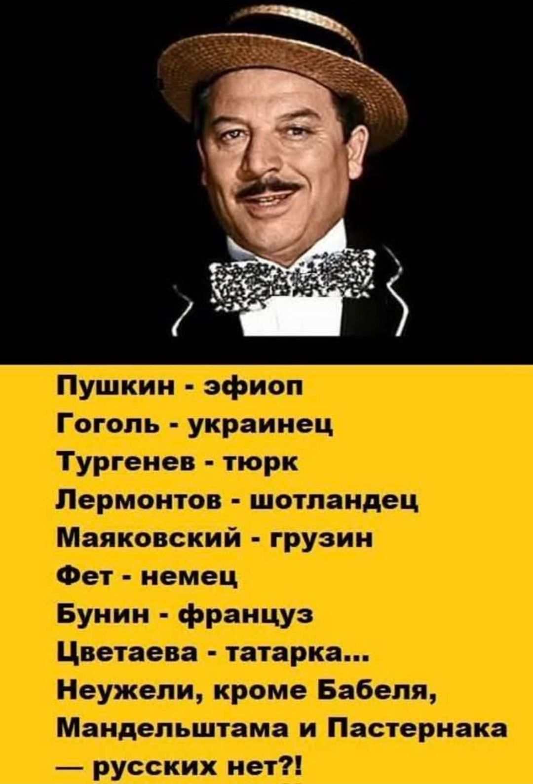 Пушкин - эфиоп
Гоголь - украинец
Тургенев - тюрк
Лермонтов - шотландец
Маяковский - грузин
Фет - немец
Бунин - француз
Цветаева - татарка...
Неужели, кроме Бабеля, Мандельштама и Пастернака
— русских нет?!