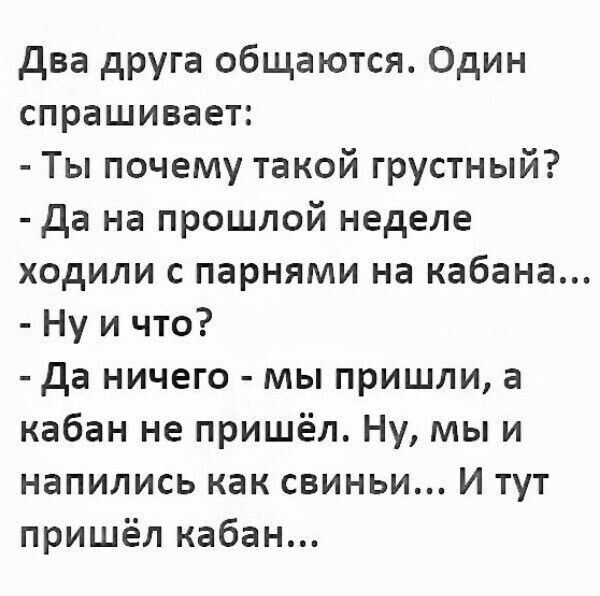 Два друга общаются. Один спрашивает: - Ты почему такой грустный? - Да на прошлой неделе ходили с парнями на кабана... - Ну и что? - Да ничего - мы пришли, а кабан не пришёл. Ну, мы и напились как свиньи... И тут пришёл кабан...