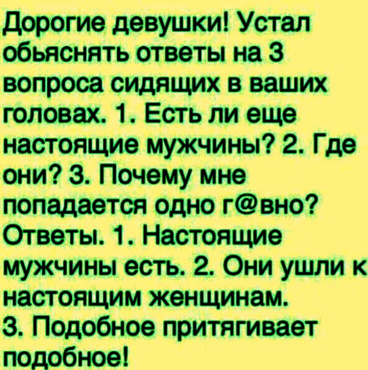 Дорогие девушки! Устал объяснять ответы на 3 вопроса сидящих в ваших головах. 1. Есть ли еще настоящие мужчины? 2. Где они? 3. Почему мне попадается одно г@вно? Ответы. 1. Настоящие мужчины есть. 2. Они ушли к настоящим женщинам. 3. Подобное притягивает подобное!