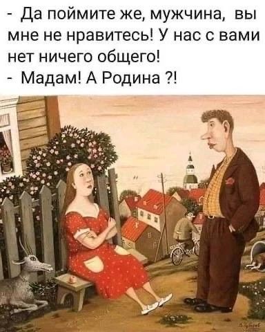 - Да поймите же, мужчина, вы мне не нравитесь! У нас с вами нет ничего общего!
- Мадам! А Родина ?!