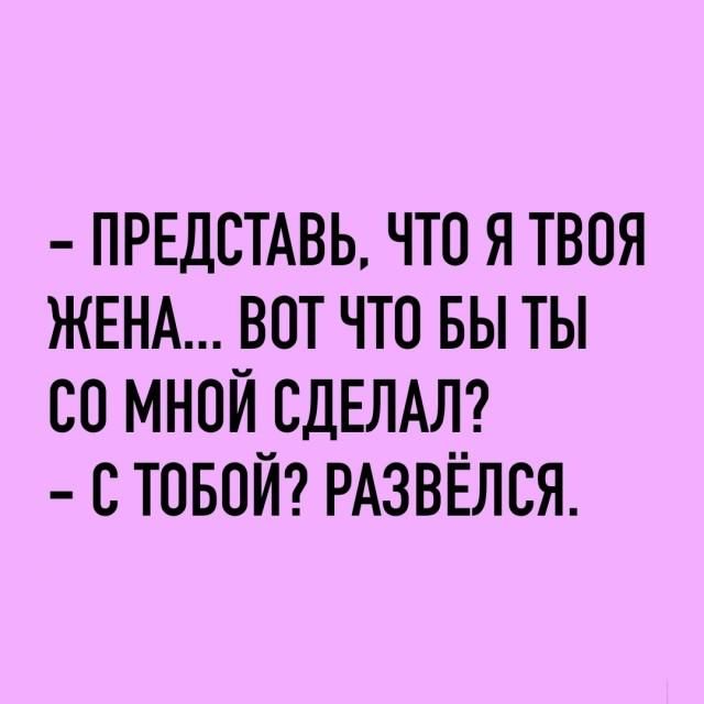 – Представь, что я твоя жена... Вот что бы ты со мной сделал? – С тобой? Развёлся.