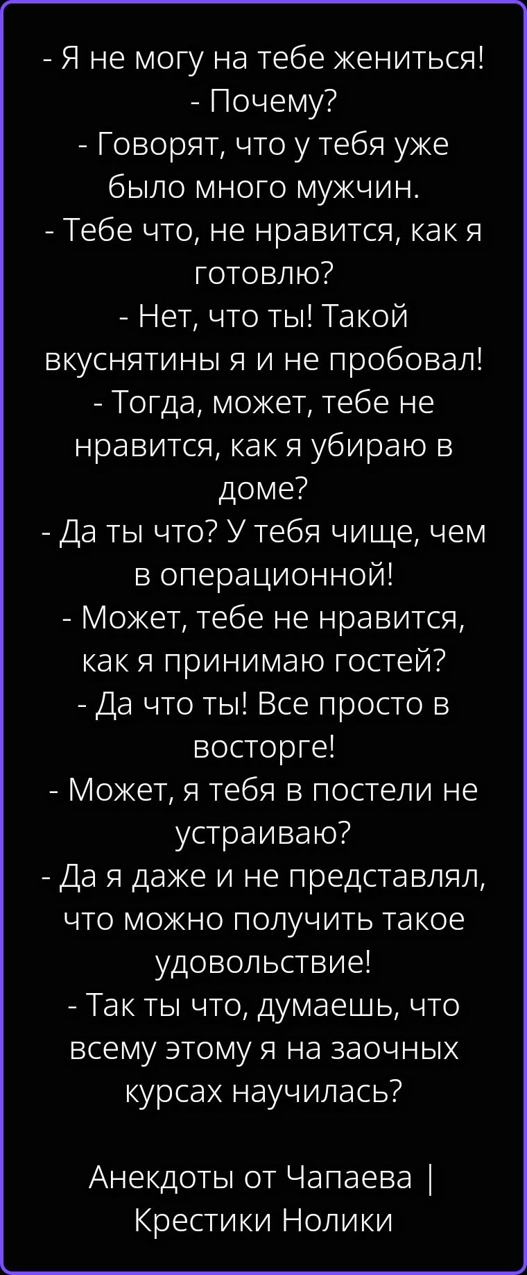 - Я не могу на тебе жениться! - Почему? - Говорят, что у тебя уже было много мужчин. - Тебе что, не нравится, как я готовлю? - Нет, что ты! Такой вкуснятины я и не пробовал! - Тогда, может, тебе не нравится, как я убираю в доме? - Да ты что? У тебя чище, чем в операционной! - Может, тебе не нравится, как я принимаю гостей? - Да что ты! Все просто