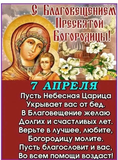 С Благовещением Пресвятой Богородицы! 7 АПРЕЛЯ Пусть Небесная Царица Укрывает вас от бед. В Благовещение желаю Долгих и счастливых лет. Верьте в лучшее, любите, Богородицу молите. Пусть благословит и вас, Во всем помощи воздаст!