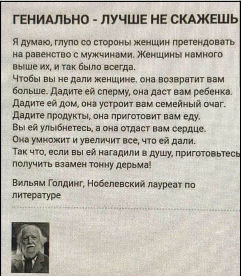 ГЕНИАЛЬНО - ЛУЧШЕ НЕ СКАЖЕШЬ Я думаю, глупо со стороны женщин претендовать на равенство с мужчинами. Женщины намного выше их, и так было всегда. Чтобы вы не дали женщине, она возвратит вам больше. Дадите ей сперму, она даст вам ребенка. Дадите ей дом, она устроит вам семейный очаг. Дадите продукты, она приготовит вам еду. Вы ей улыбнетесь, а она