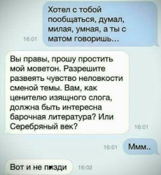 Хотел с тобой пообщаться, думал, милая, умная, а ты с матом говоришь... Вы правы, прошу простить мой моветон. Разрешите развеять чувство неловкости сменой темы. Вам, как ценителю изящного слога, должна быть интересна барочная литература? Или Серебряный век? Ммм.. Вот и не пизди