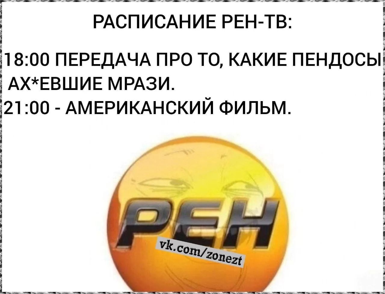 РАСПИСАНИЕ РЕН-ТВ: 18:00 ПЕРЕДАЧА ПРО ТО, КАКИЕ ПЕНДОСЫ АХ*ЕВШИЕ МРАЗИ. 21:00 - АМЕРИКАНСКИЙ ФИЛЬМ. РЕН vk.com/zonezt