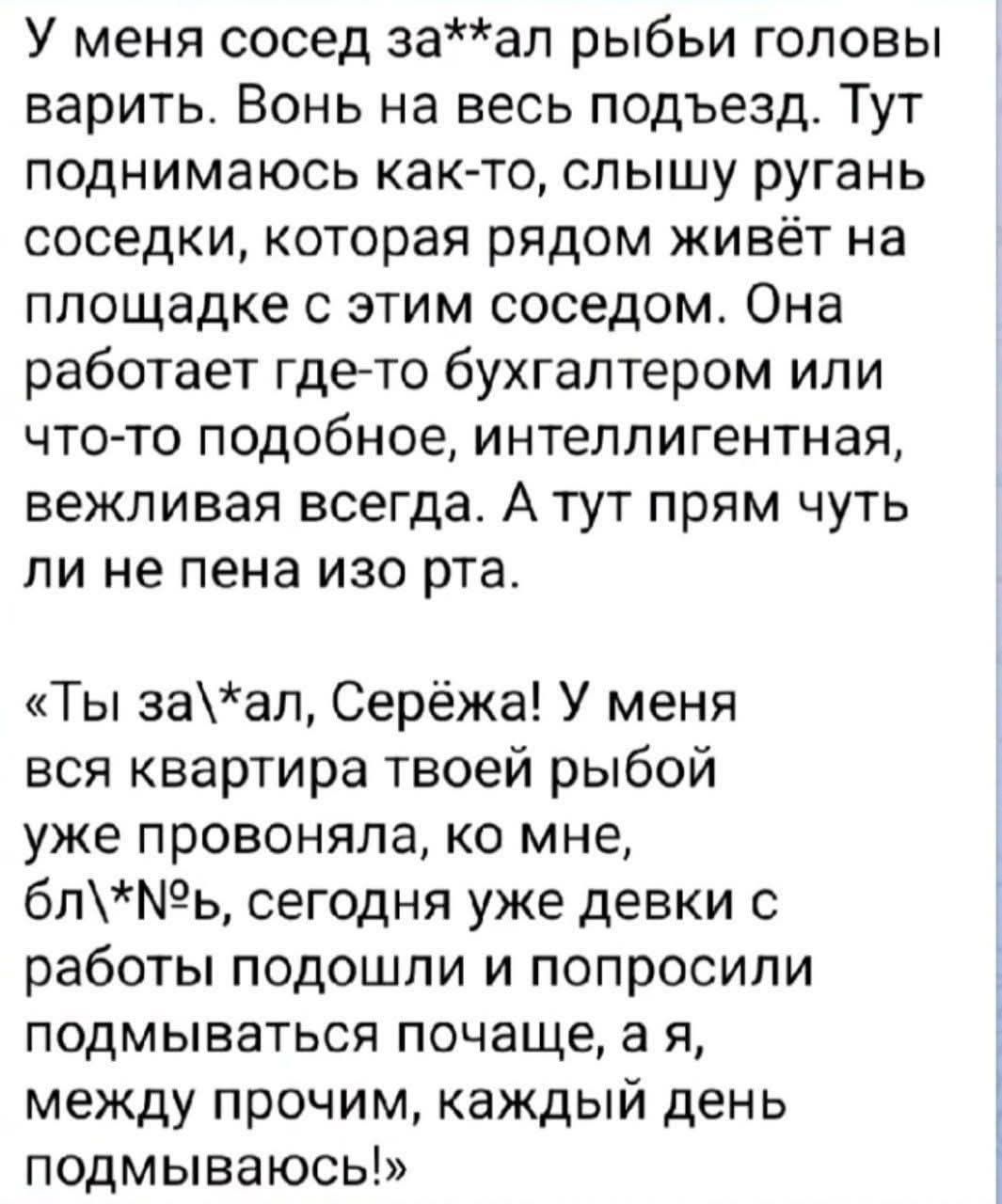 У меня сосед за**ал рыбы головы варить. Вонь на весь подъезд. Тут поднимаюсь как-то, слышу ругань соседки, которая рядом живёт на площадке с этим соседом. Она работает где-то бухгалтером или что-то подобное, интеллигентная, вежливая всегда. А тут прям чуть ли не пена изо рта. «Ты за\*ал, Серёжа! У меня вся квартира твоей рыбой уже провоняла, ко