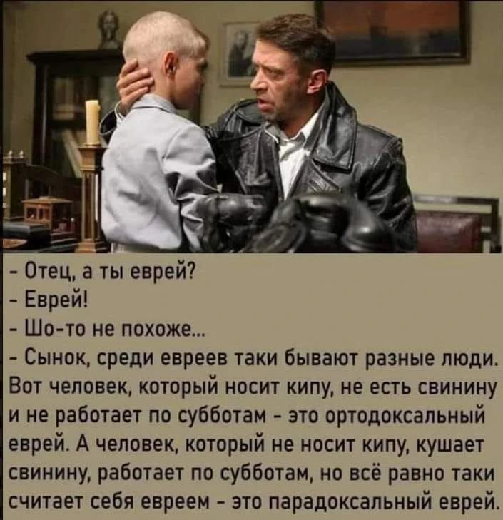 - Отец, а ты еврей?
- Еврей!
- Шо-то не похоже...
- Сынок, среди евреев таки бывают разные люди. Вот человек, который носит кипу, не ест свинину и не работает по субботам - это ортодоксальный еврей. А человек, который не носит кипу, кушает свинину, работает по субботам, но всё равно таки считает себя евреем - это парадоксальный еврей.