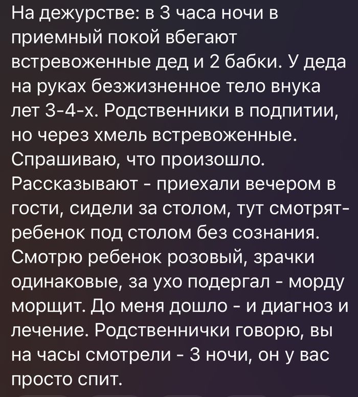 На дежурстве: в 3 часа ночи в приемный покой вбегают встревоженные дед и 2 бабки. У деда на руках безжизненное тело внука лет 3-4-х. Родственники в подпитии, но через хмель встревоженные. Спрашиваю, что произошло. Рассказывают - приехали вечером в гости, сидели за столом, тут смотрят - ребенок под столом без сознания. Смотрю ребенок розовый,