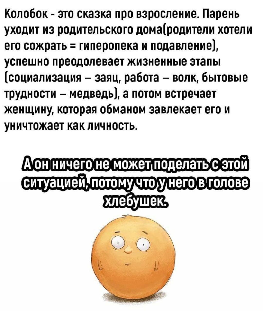 Колобок - это сказка про взросление. Парень уходит из родительского дома (родители хотели его сожрать = гиперопека и подавление), успешно преодолевает жизненные этапы (социализация - заяц, работа - волк, бытовые трудности - медведь), а потом встречает женщину, которая обманом завлекает его и уничтожает как личность. А он ничего не может поделать с