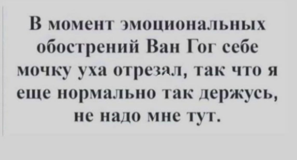 В момент эмоциональных обострений Ван Гог себе мочку уха отрезал, так что я еще нормально так держусь, не надо мне тут.
