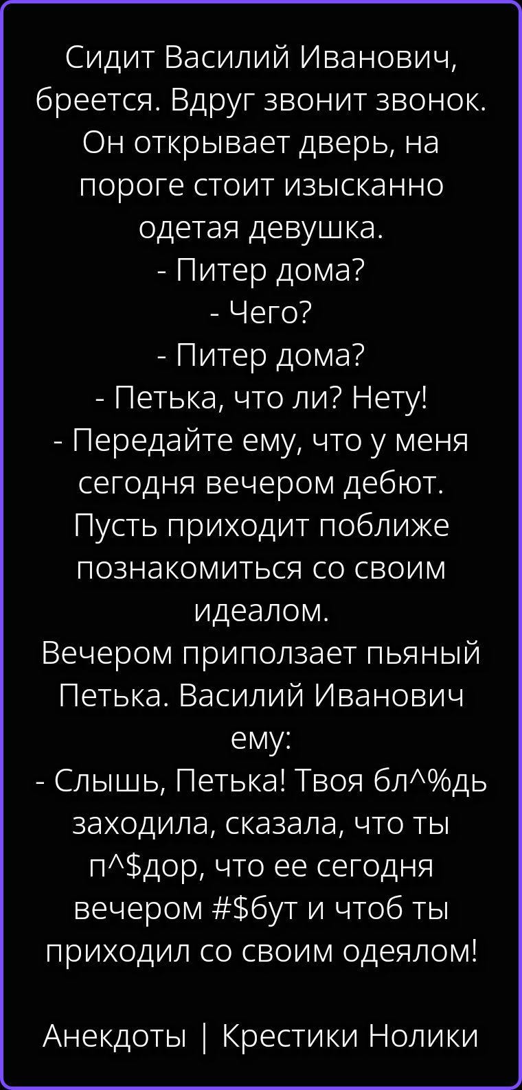 Сидит Василий Иванович, бреется. Вдруг звонит звонок. Он открывает дверь, на пороге стоит изысканно одетая девушка. - Питер дома? - Чего? - Питер дома? - Петька, что ли? Нету! - Передайте ему, что у меня сегодня вечером дебют. Пусть приходит поближе познакомиться со своим идеалом. Вечером приползает пьяный Петька. Василий Иванович ему: - Слышь,
