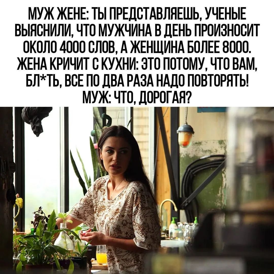 МУЖ ЖЕНЕ: ТЫ ПРЕДСТАВЛЯЕШЬ, УЧЕНЫЕ ВЫЯСНИЛИ, ЧТО МУЖЧИНА В ДЕНЬ ПРОИЗНОСИТ ОКОЛО 4000 СЛОВ, А ЖЕНЩИНА БОЛЕЕ 8000. ЖЕНА КРИЧИТ С КУХНИ: ЭТО ПОТОМУ, ЧТО ВАМ, БЛ*ТЬ, ВСЕ ПО ДВА РАЗА НАДО ПОВТОРЯТЬ! МУЖ: ЧТО, ДОРОГАЯ?