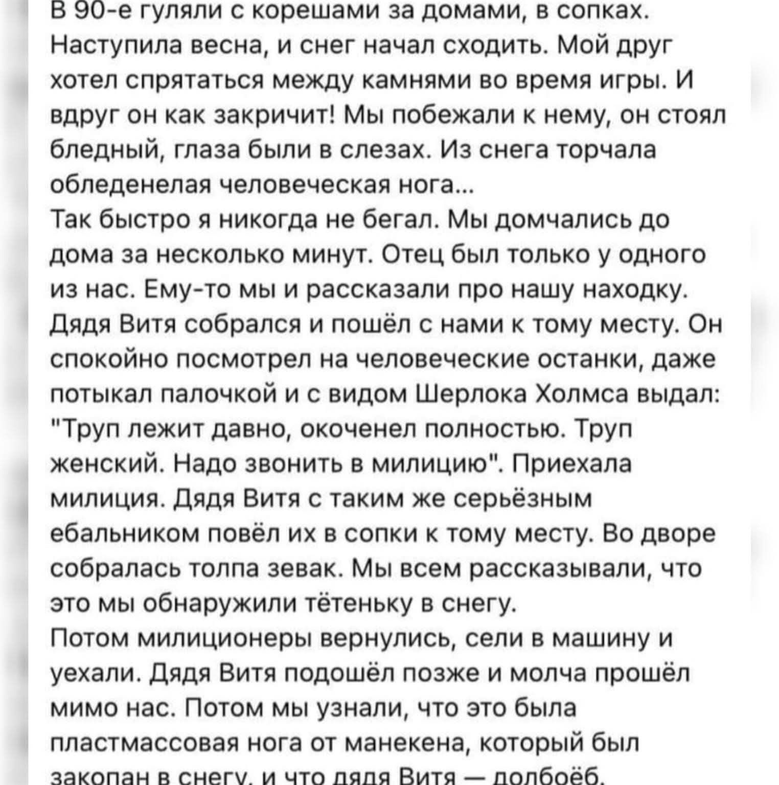 В 90-е гуляли с корешами за домами, в сопках. Наступила весна, и снег начал сходить. Мой друг хотел спрятаться между камнями во время игры. И вдруг он как закричит! Мы побежали к нему, он стоял бледный, глаза были в слезах. Из снега торчала обледенелая человеческая нога... Так быстро я никогда не бегал. Мы домчались до дома за несколько минут.