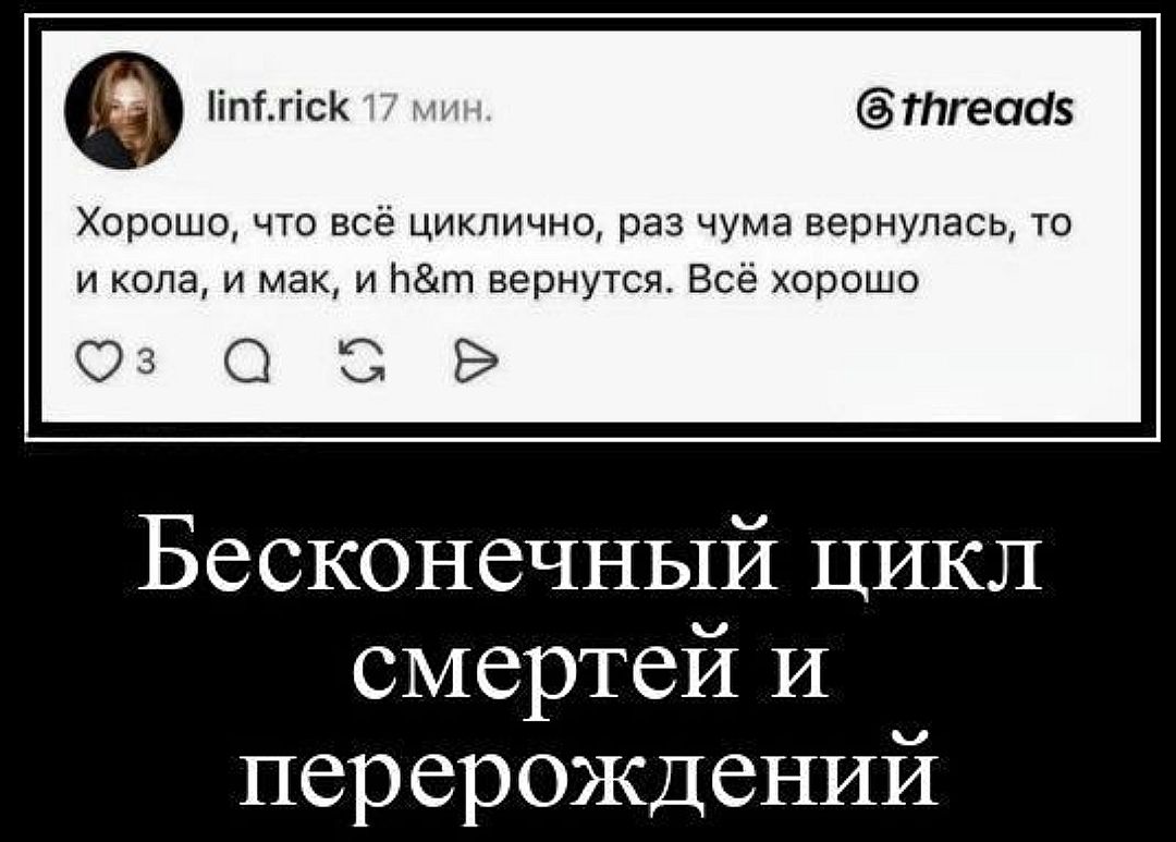 linf.rick 17 мин. @threads Хорошо, что всё циклично, раз чума вернулась, то и кола, и мак, и h&m вернутся. Всё хорошо Бесконечный цикл смертей и перерождений