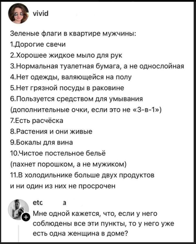 vivid Зеленые флаги в квартире мужчины: 1.Дорогие свечи 2.Хорошее жидкое мыло для рук 3.Нормальная туалетная бумага, а не однослойная 4.Нет одежды, валяющейся на полу 5.Нет грязной посуды в раковине 6.Пользуется средством для умывания (дополнительные очки, если это не «3-в-1») 7.Есть расчёска 8.Растения и они живые 9.Бокалы для вина 10.Чистое