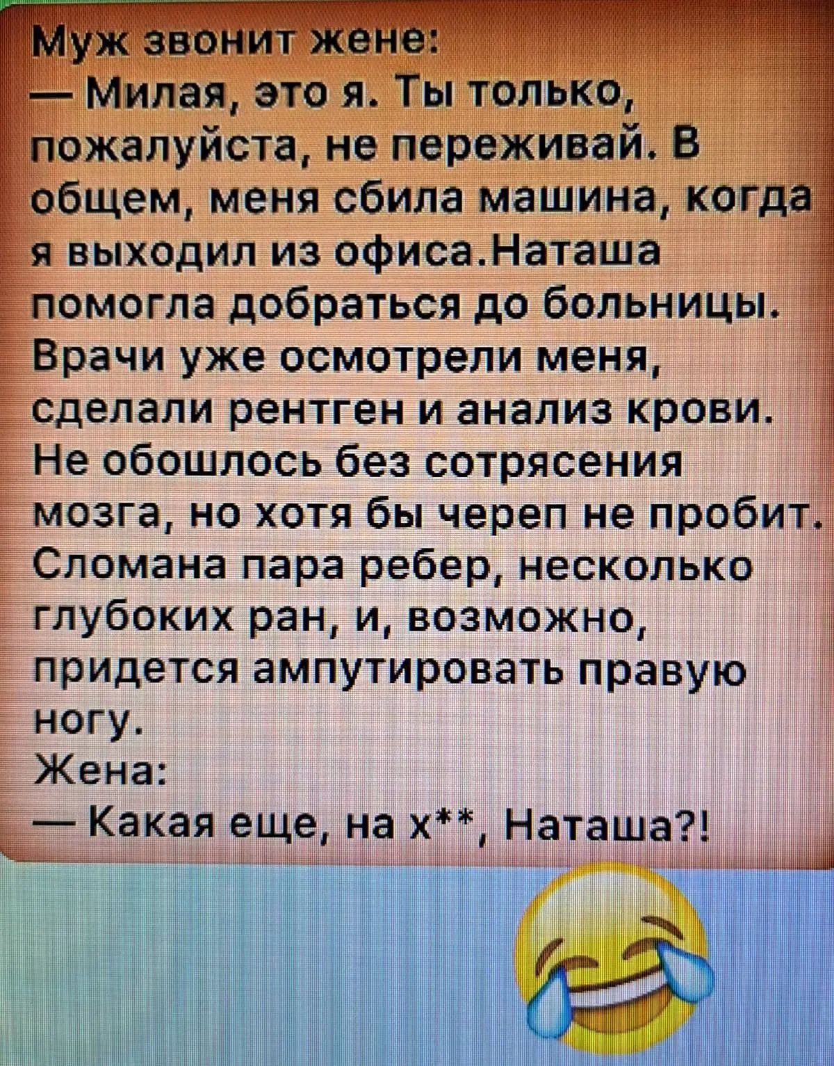 Муж звонит жене: — Милая, это я. Ты только, пожалуйста, не переживай. В общем, меня сбила машина, когда я выходил из офиса. Наташа помогла добраться до больницы. Врачи уже осмотрели меня, сделали рентген и анализ крови. Не обошлось без сотрясения мозга, но хотя бы череп не пробит. Сломана пара ребер, несколько глубоких ран, и, возможно, придется