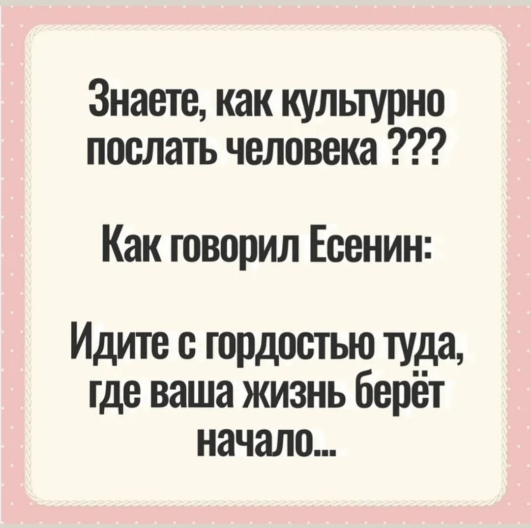 Знаете, как культурно послать человека ??? Как говорил Есенин: Идите с гордостью туда, где ваша жизнь берёт начало...