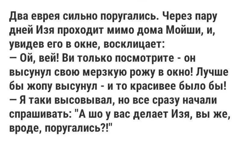Два еврея сильно поругались. Через пару дней Изя проходит мимо дома Мойши, и, увидев его в окне, восклицает: - Ой, вей! Ви только посмотрите - он высунул свою мерзкую рожу в окно! Лучше бы жопу высунул - и то красивее было бы! - Я таки высовывал, но все сразу начали спрашивать: 