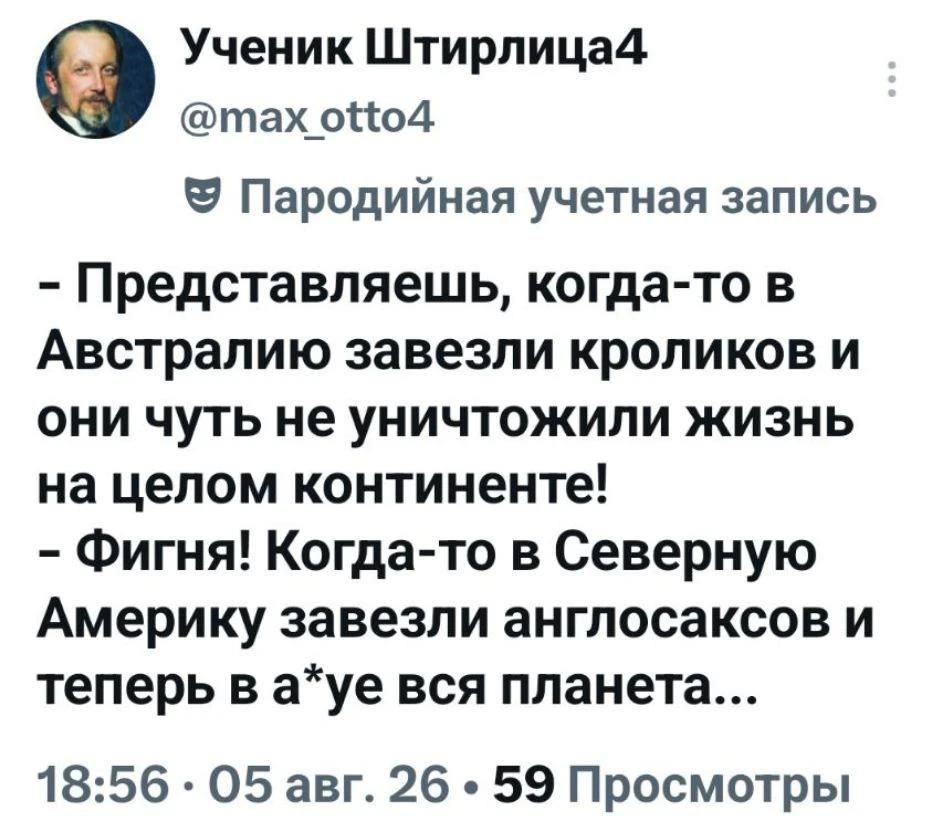 Ученик Штирлица4 @max_otto4 Пародийная учетная запись - Представляешь, когда-то в Австралию завезли кроликов и они чуть не уничтожили жизнь на целом континенте! - Фигня! Когда-то в Северную Америку завезли англосаксов и теперь в а*уе вся планета...