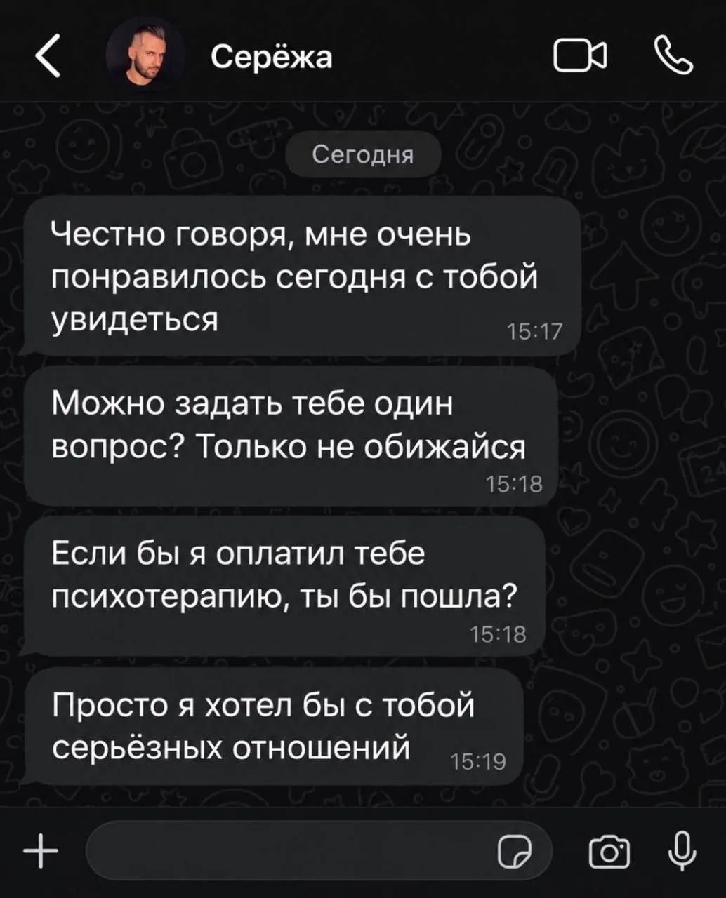 Серёжа. Сегодня. Честно говоря, мне очень понравилось сегодня с тобой увидеться. Можно задать тебе один вопрос? Только не обижайся. Если бы я оплатил тебе психотерапию, ты бы пошла? Просто я хотел бы с тобой серьёзных отношений