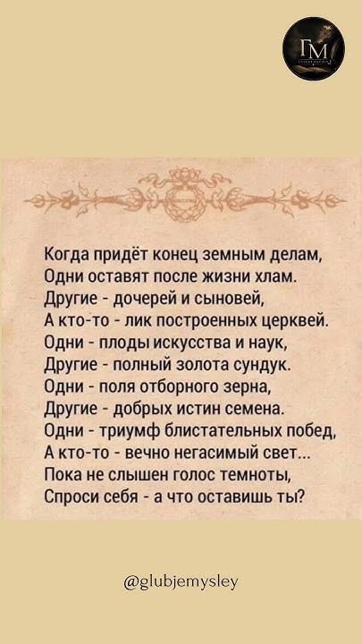 Когда придёт конец земным делам, Одни оставят после жизни хлам. Другие - дочерей и сыновей, А кто-то - лик построенных церквей. Одни - плоды искусства и наук, Другие - полный золота сундук. Одни - поля отборного зерна, Другие - добрых истин семена. Одни - триумф блистательных побед, А кто-то - вечно негасимый свет... Пока не слышен голос темноты,
