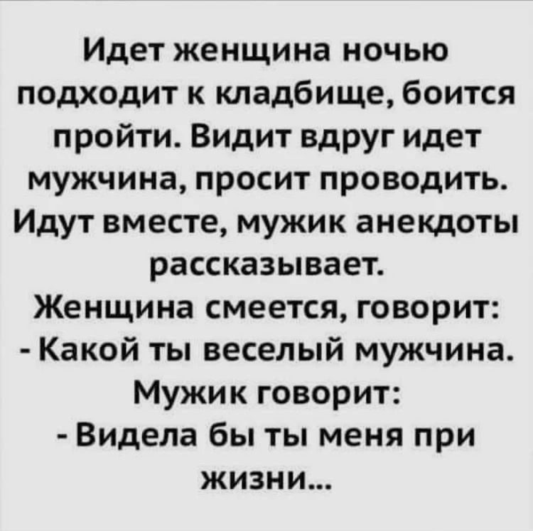 Идет женщина ночью подходит к кладбищу, боится пройти. Видит вдруг идет мужчина, просит проводить. Идут вместе, мужик анекдоты рассказывает. Женщина смеется, говорит: - Какой ты веселый мужчина. Мужик говорит: - Видела бы ты меня при жизни...
