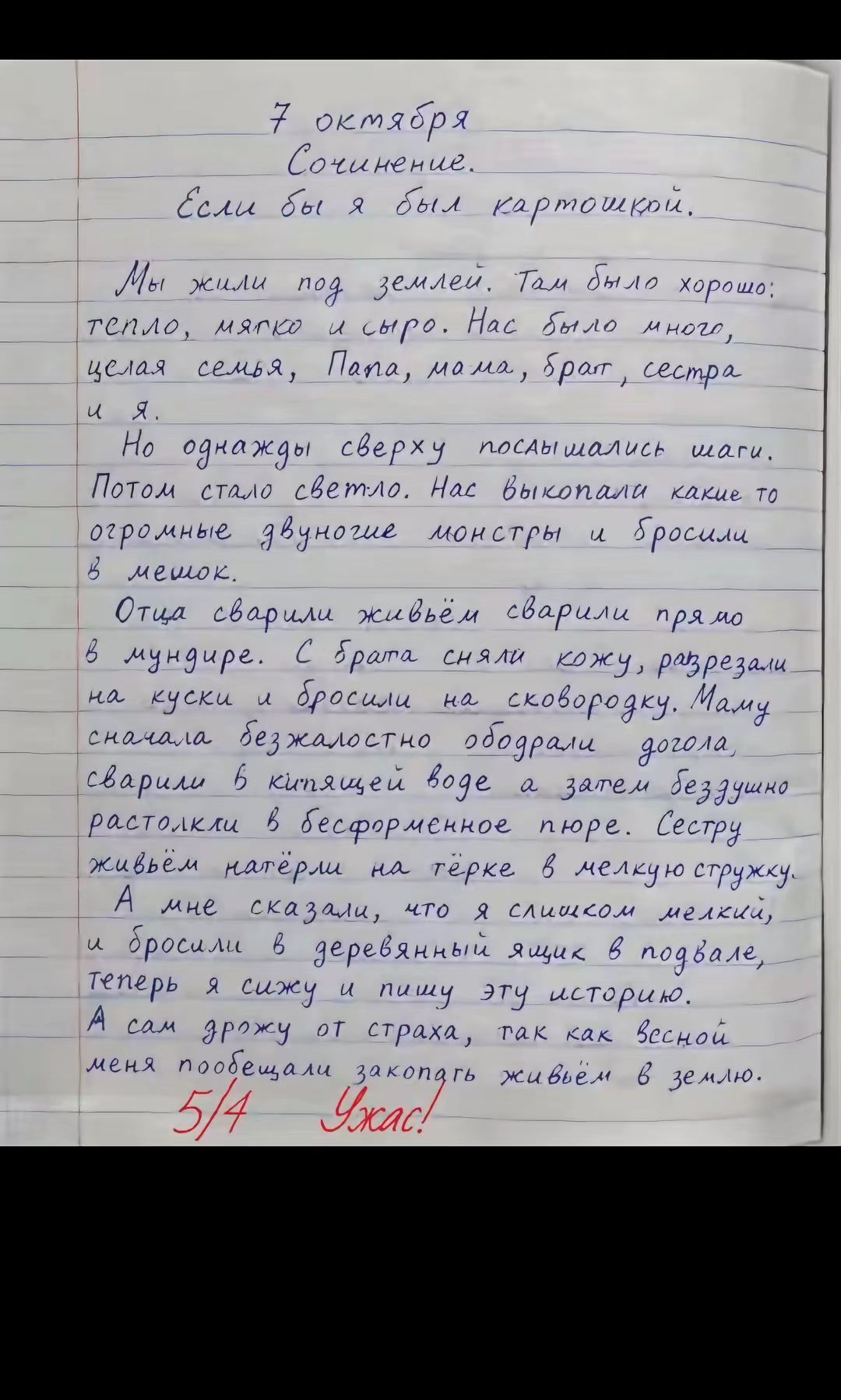 7 октября Сочинение. Если бы я был картошкой. Мы жили под землей. Там было хорошо: тепло, мягко и сыро. Нас было много, целая семья, Папа, мама, брат, сестра и я. Но однажды сверху послышались шаги. Потом стало светло. Нас выкопали какие то огромные двуногие монстры и бросили в мешок. Отца сварили живьём сварили прямо в мундире. С брата сняли