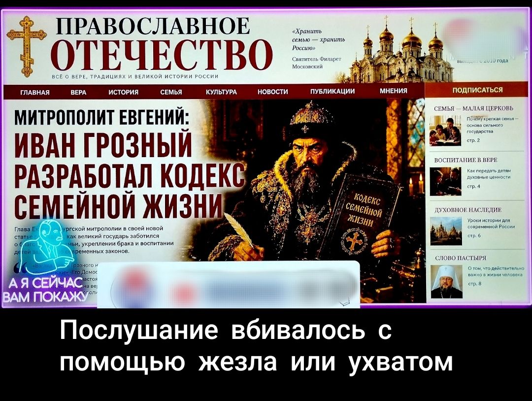 ПРАВОСЛАВНОЕ ОТЕЧЕСТВО ВСЕ О ВЕРЕ, ТРАДИЦИЯХ И ВЕЛИКОЙ ИСТОРИИ РОССИИ МИТРОПОЛИТ ЕВГЕНИЙ: ИВАН ГРОЗНЫЙ РАЗРАБОТАЛ КОДЕКС СЕМЕЙНОЙ ЖИЗНИ «Хранить семью — хранить Россию» Святитель Филарет Московский КОДЕКС СЕМЕЙНОЙ ЖИЗНИ СЕМЬЯ — МАЛАЯ ЦЕРКОВЬ ВОСПИТАНИЕ В ВЕРЕ ДУХОВНОЕ НАСЛЕДИЕ СЛОВО ПАСТЫРЯ А Я СЕЙЧАС ВАМ ПОКАЖУ Послушание вбивалось с помощью