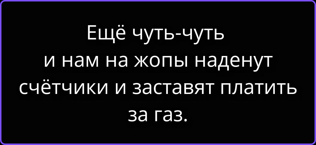 Ещё чуть-чуть и нам на жопы наденут счётчики и заставят платить за газ.