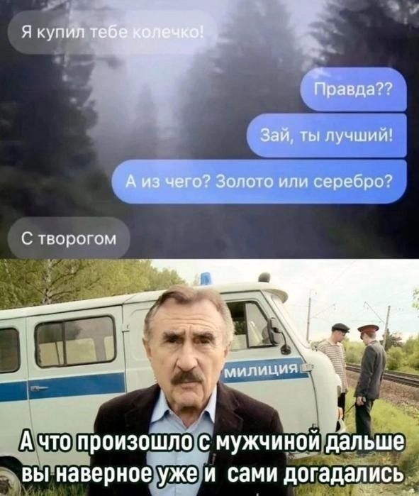 Я купил тебе колечко! Правда?? Зай, ты лучший! А из чего? Золото или серебро? С творогом МИЛИЦИЯ А что произошло с мужчиной дальше вы наверное уже и сами догадались