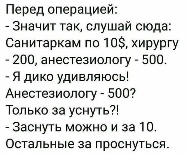 Перед операцией:
- Значит так, слушай сюда:
Санитаркам по 10$, хирургу - 200, анестезиологу - 500.
- Я дико удивляюсь!
Анестезиологу - 500?
Только за уснуть?!
- Заснуть можно и за 10.
Остальные за проснуться.