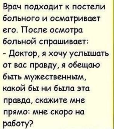 Врач подходит к постели больного и осматривает его. После осмотра больной спрашивает: - Доктор, я хочу услышать от вас правду, я обещаю быть мужественным, какой бы ни была эта правда, скажите мне прямо: мне скоро на работу?