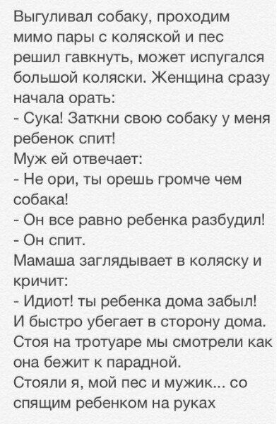 Выгуливал собаку, проходим мимо пары с коляской и пес решил гавкнуть, может испугался большой коляски. Женщина сразу начала орать: - Сука! Затки свою собаку у меня ребенок спит! Муж ей отвечает: - Не ори, ты орешь громче чем собака! - Он все равно ребенка разбудил! - Он спит. Мамаша заглядывает в коляску и кричит: - Идиот! ты ребенка дома забыл! И