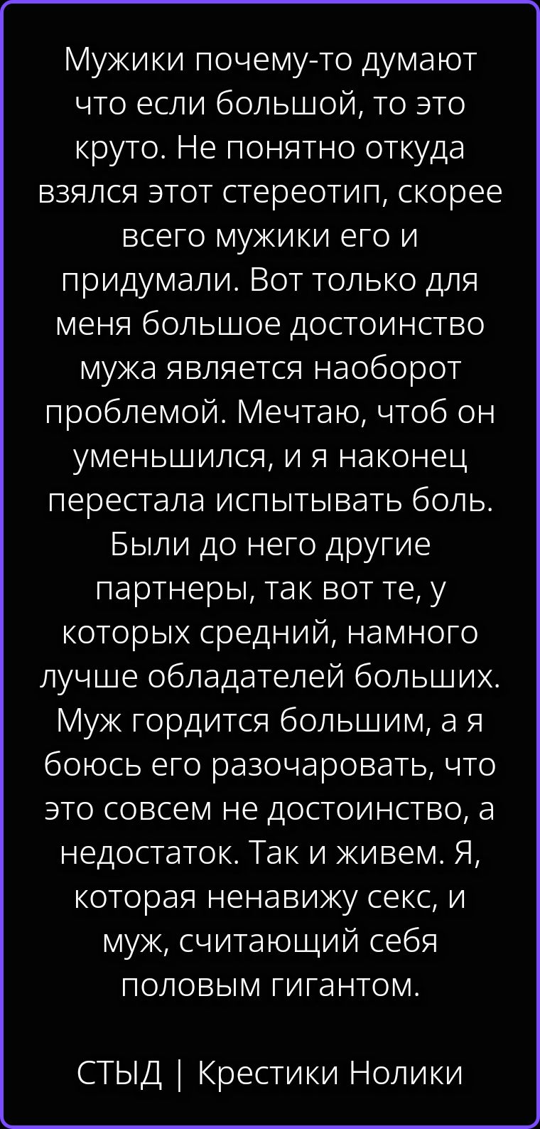Мужики почему-то думают что если большой, то это круто. Не понятно откуда взялся этот стереотип, скорее всего мужики его и придумали. Вот только для меня большое достоинство мужа является наоборот проблемой. Мечтаю, чтоб он уменьшился, и я наконец перестала испытывать боль. Были до него другие партнеры, так вот те, у которых средний, намного лучше