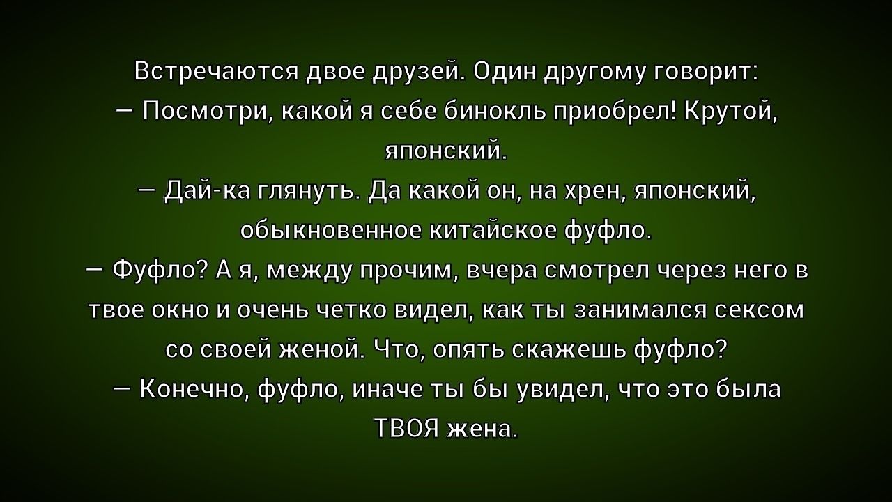 Встречаются двое друзей. Один другому говорит:
— Посмотри, какой я себе бинокль приобрел! Крутой, японский.
— Дай-ка глянуть. Да какой он, на хрен, японский, обыкновенное китайское фуфло.
— Фуфло? А я, между прочим, вчера смотрел через него в твое окно и очень четко видел, как ты занимался сексом со своей женой. Что, опять скажешь фуфло?
—