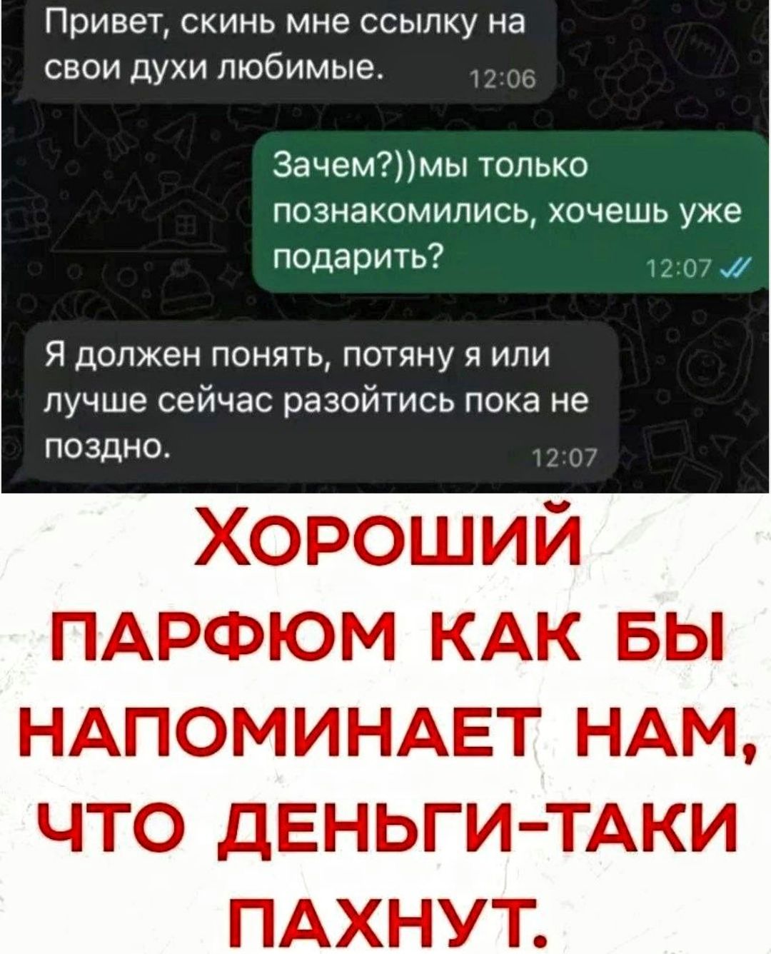 Привет, скинь мне ссылку на свои духи любимые. Зачем?)) мы только познакомились, хочешь уже подарить? Я должен понять, потяну я или лучше сейчас разойтись пока не поздно. Хороший парфюм как бы напоминает нам, что деньги-таки пахнут.
