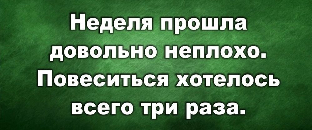 Неделя прошла довольно неплохо. Повеситься хотелось всего три раза.