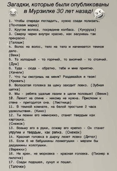 Загадки, которые были опубликованы в Мурзилке 30 лет назад!
1. Чтобы спереди погладить, нужно сзади полизать. (Почтовая марка)
2. Кругом волоса, посредине колбаса. (Кукуруза)
3. Сверху черно внутри красно, как засунешь так прекрасно. (Галоши)
4. Волос на волос, тело на тело и начинается темное дело. (Веки)
5. То холодный - то горячий, то висячий -