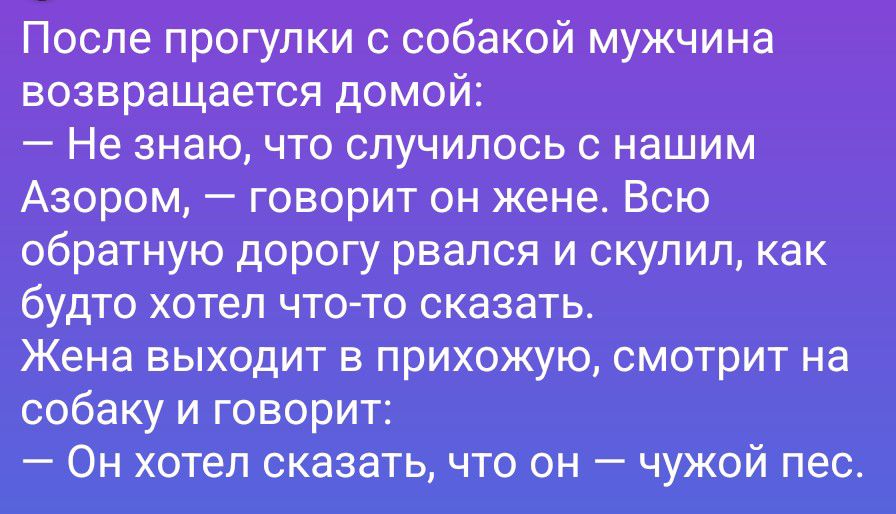 После прогулки с собакой мужчина возвращается домой: — Не знаю, что случилось с нашим Азором, — говорит он жене. Всю обратную дорогу рвался и скулил, как будто хотел что-то сказать. Жена выходит в прихожую, смотрит на собаку и говорит: — Он хотел сказать, что он — чужой пес.