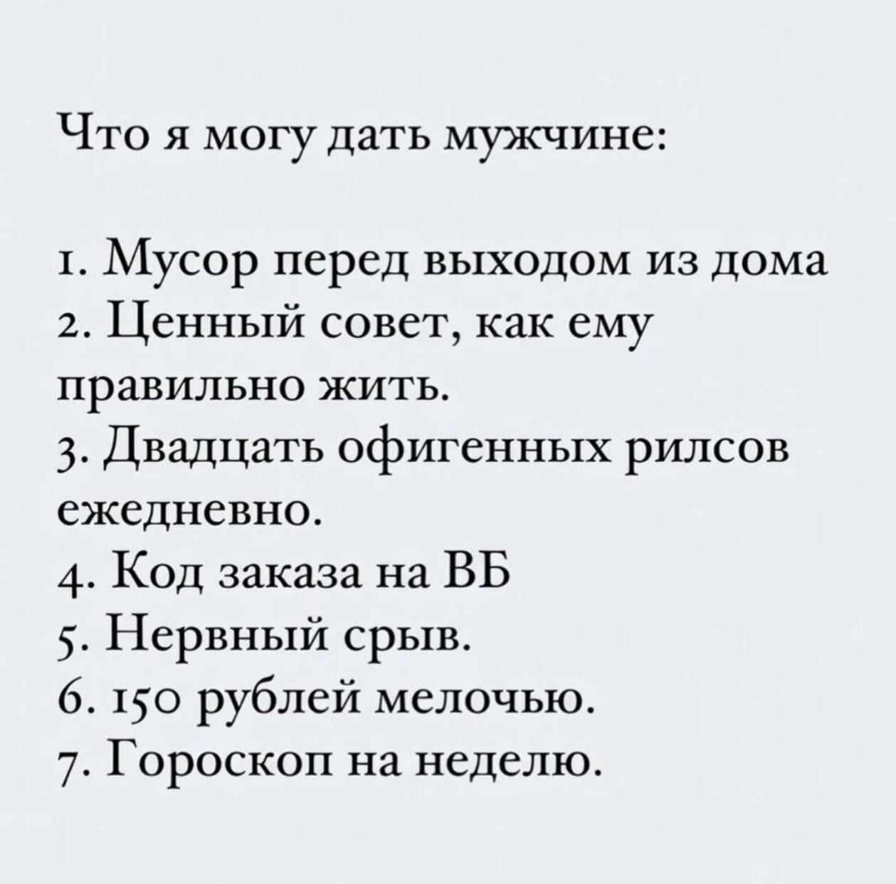 Что я могу дать мужчине:
1. Мусор перед выходом из дома
2. Ценный совет, как ему правильно жить.
3. Двадцать офигенных рилсов ежедневно.
4. Код заказа на ВБ
5. Нервный срыв.
6. 150 рублей мелочью.
7. Гороскоп на неделю.