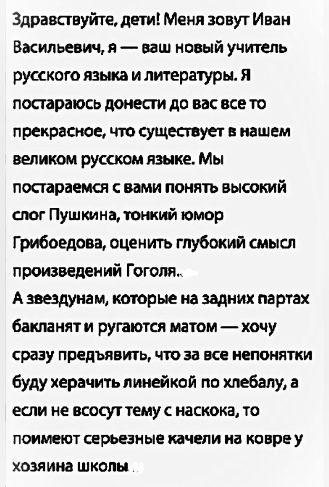 Здравствуйте, дети! Меня зовут Иван Васильевич, я — ваш новый учитель русского языка и литературы. Я постараюсь донести до вас все то прекрасное, что существует в нашем великом русском языке. Мы постараемся с вами понять высокий слог Пушкина, тонкий юмор Грибоедова, оценить глубокий смысл произведений Гоголя. А звездунам, которые на задних партах
