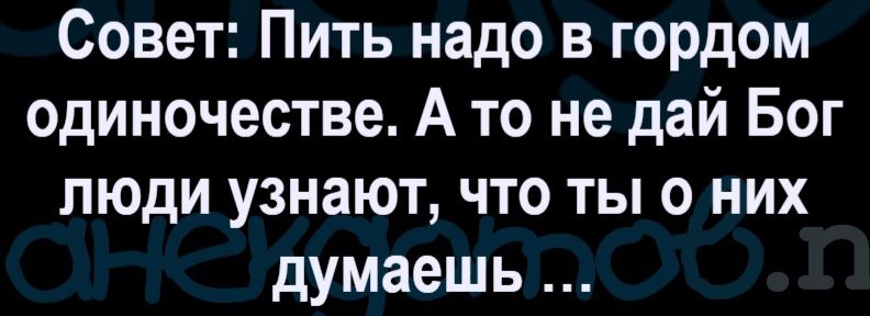 Совет: Пить надо в гордом одиночестве. А то не дай Бог люди узнают, что ты о них думаешь...